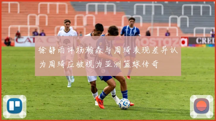 徐静雨评杨瀚森与周琦表现差异认为周琦应被视为亚洲篮球传奇