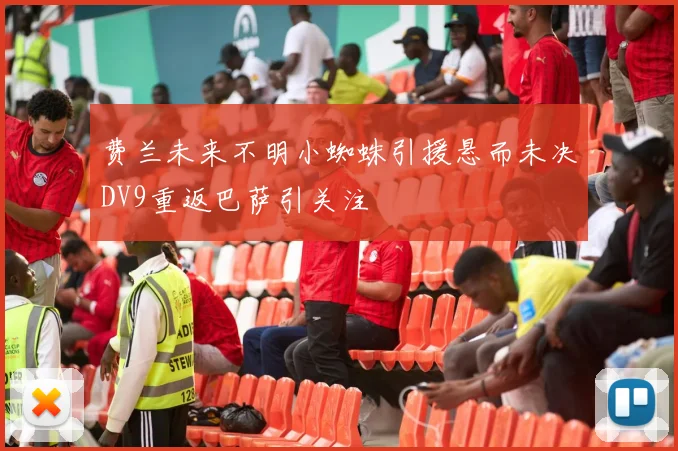 费兰未来不明小蜘蛛引援悬而未决DV9重返巴萨引关注