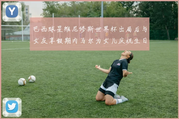 巴西球星维尼修斯世界杯出局后与女友享假期内马尔为女儿庆祝生日