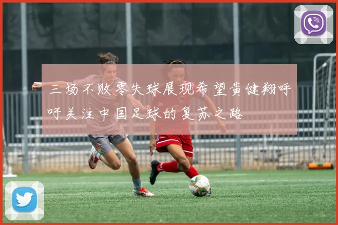 三场不败零失球展现希望黄健翔呼吁关注中国足球的复苏之路