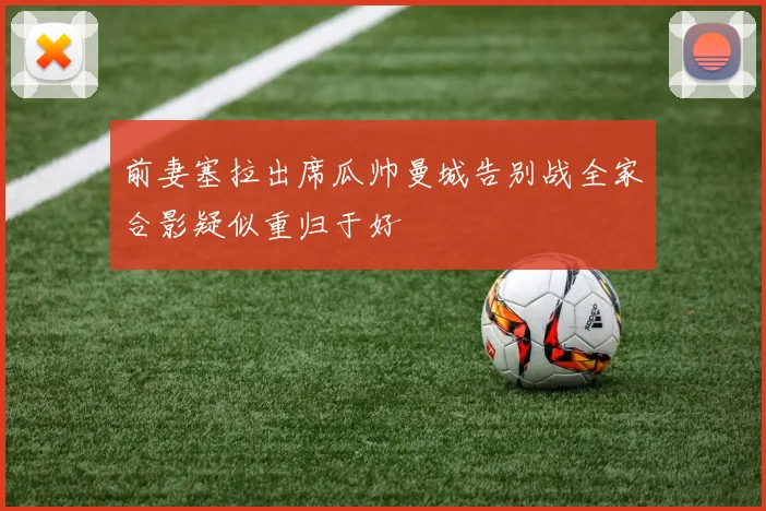前妻塞拉出席瓜帅曼城告别战全家合影疑似重归于好
