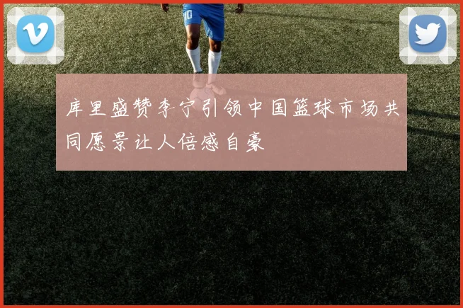 库里盛赞李宁引领中国篮球市场共同愿景让人倍感自豪