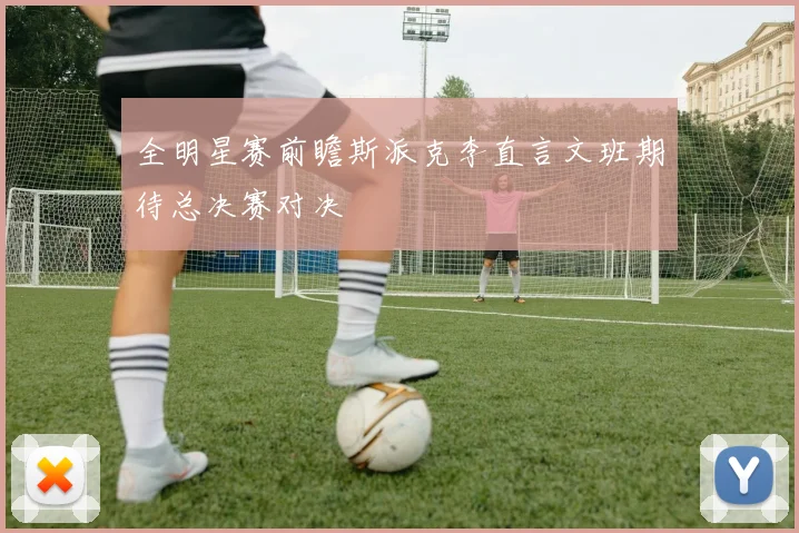 全明星赛前瞻斯派克李直言文班期待总决赛对决