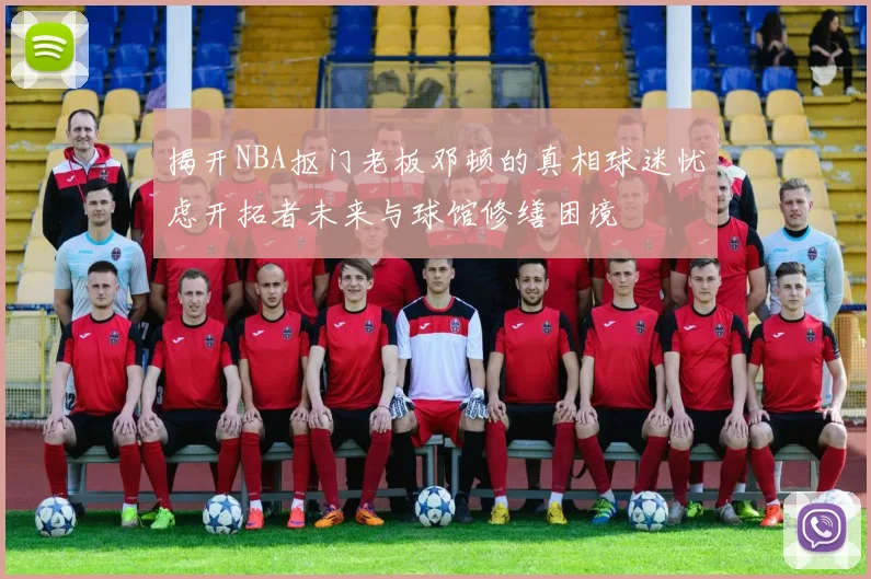 揭开NBA抠门老板邓顿的真相球迷忧虑开拓者未来与球馆修缮困境