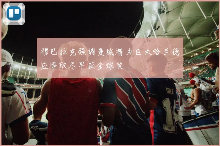 穆巴拉克强调曼城潜力巨大哈兰德应争取尽早获金球奖