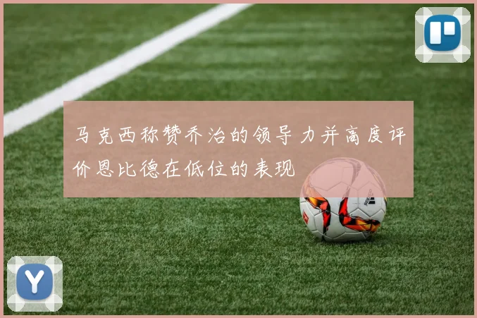 马克西称赞乔治的领导力并高度评价恩比德在低位的表现