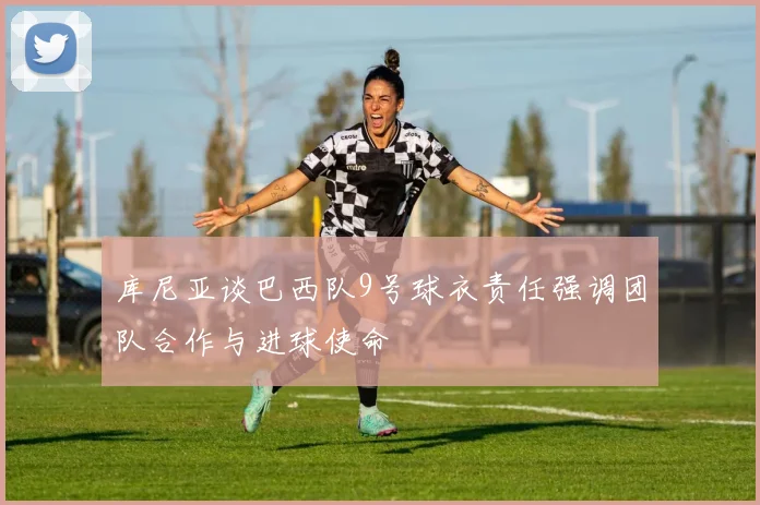 库尼亚谈巴西队9号球衣责任强调团队合作与进球使命