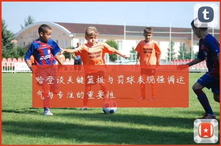 哈登谈关键篮板与罚球表现强调运气与专注的重要性